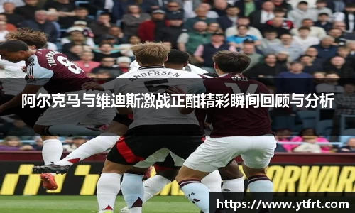 阿尔克马与维迪斯激战正酣精彩瞬间回顾与分析